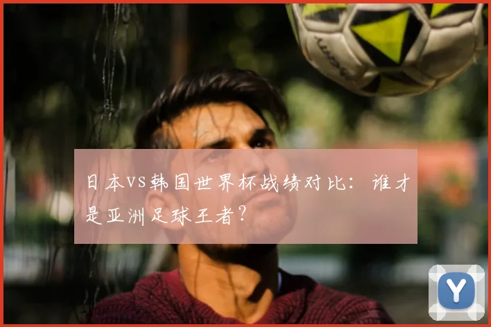 日本vs韩国世界杯战绩对比：谁才是亚洲足球王者？