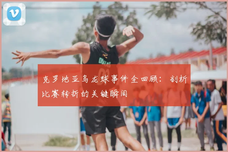 克罗地亚乌龙球事件全回顾:剖析比赛转折的关键瞬间