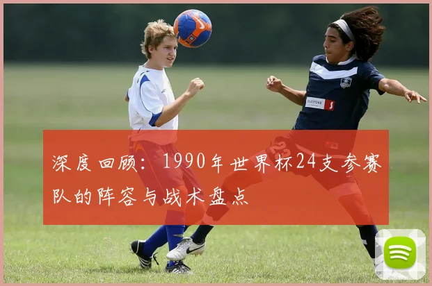 深度回顾：1990年世界杯24支参赛队的阵容与战术盘点