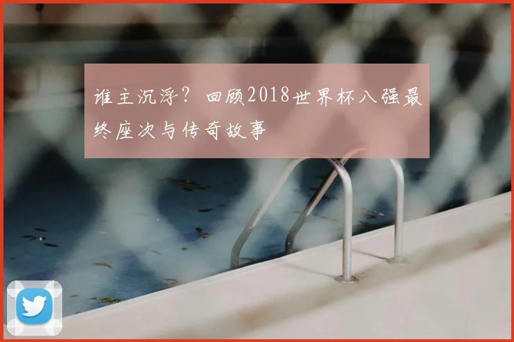 谁主沉浮？回顾2018世界杯八强最终座次与传奇故事