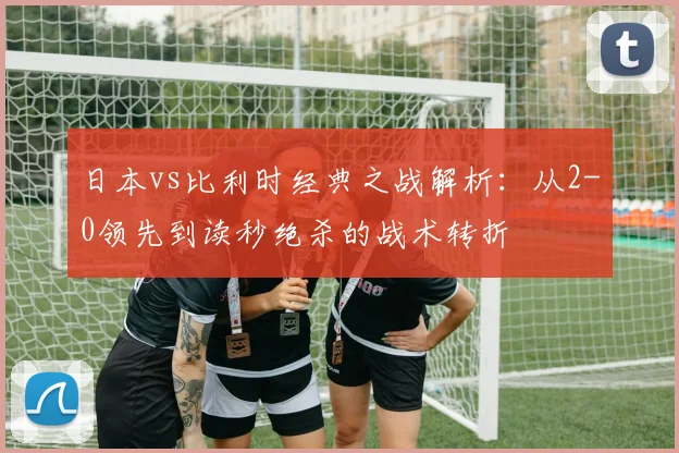 日本vs比利时经典之战解析：从2-0领先到读秒绝杀的战术转折