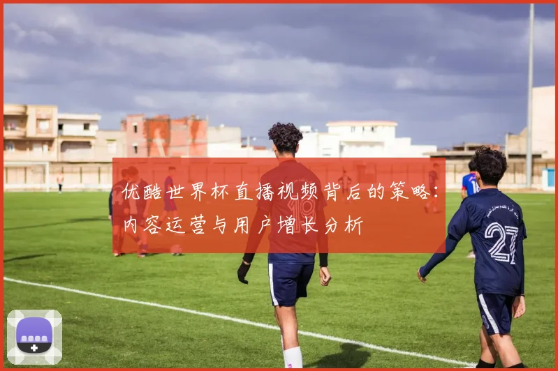 优酷世界杯直播视频背后的策略：内容运营与用户增长分析