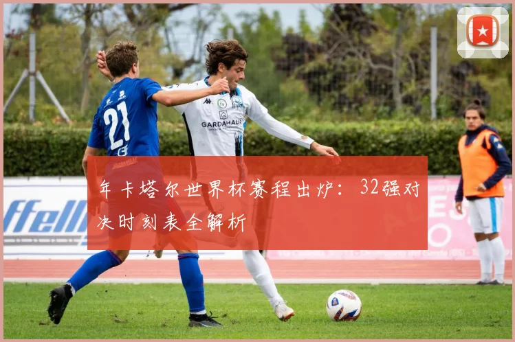 年卡塔尔世界杯赛程出炉:32强对决时刻表全解析