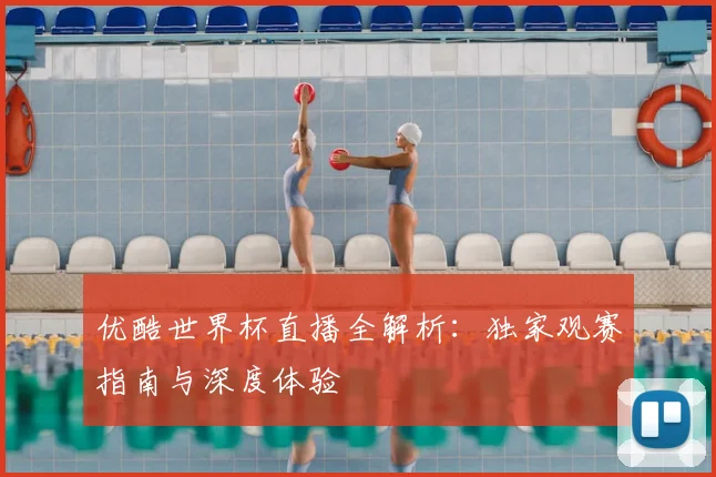 优酷世界杯直播全解析：独家观赛指南与深度体验