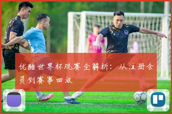 优酷世界杯观赛全解析：从注册会员到赛事回放