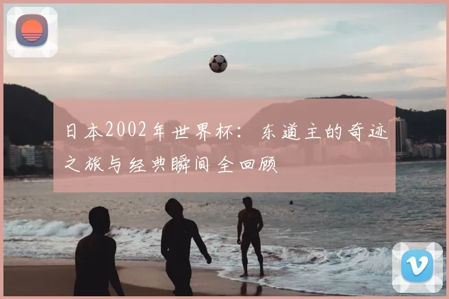 日本2002年世界杯：东道主的奇迹之旅与经典瞬间全回顾