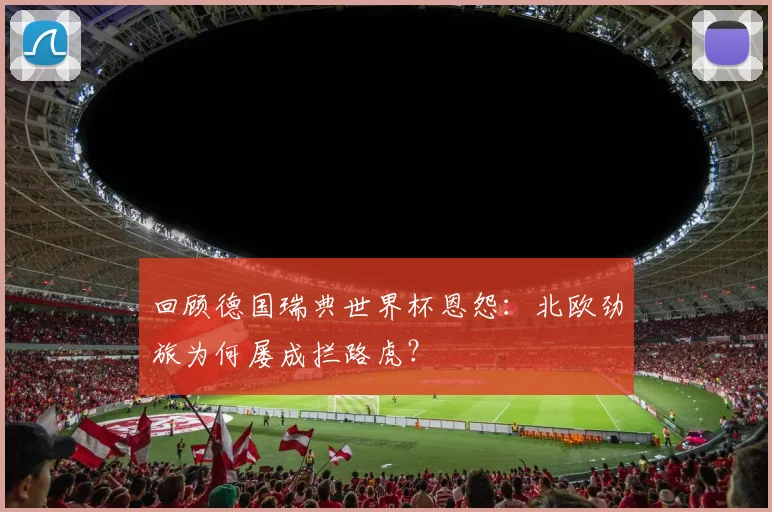 回顾德国瑞典世界杯恩怨：北欧劲旅为何屡成拦路虎？