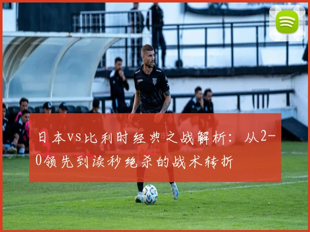 日本vs比利时经典之战解析：从2-0领先到读秒绝杀的战术转折