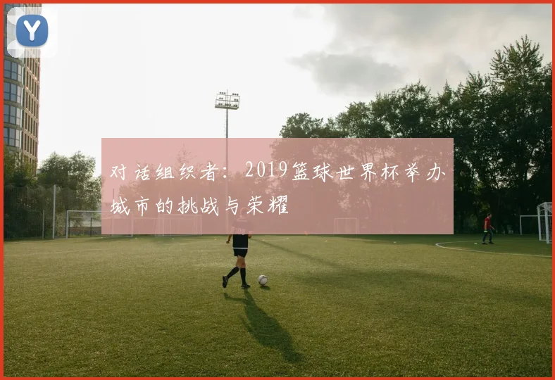 对话组织者：2019篮球世界杯举办城市的挑战与荣耀