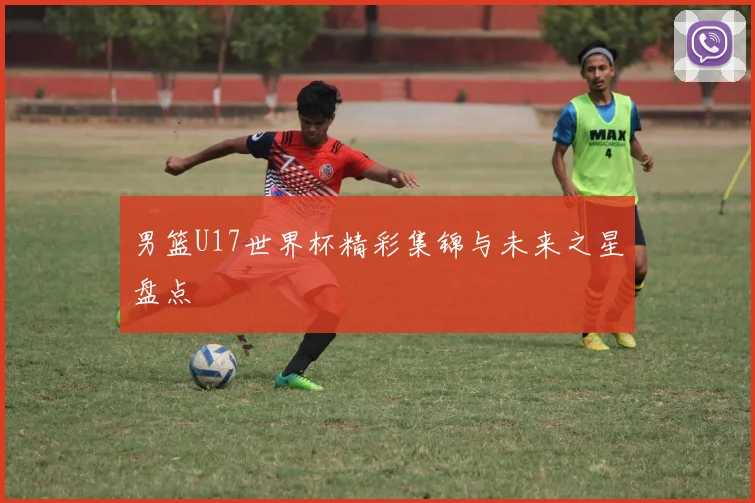 男篮U17世界杯精彩集锦与未来之星盘点