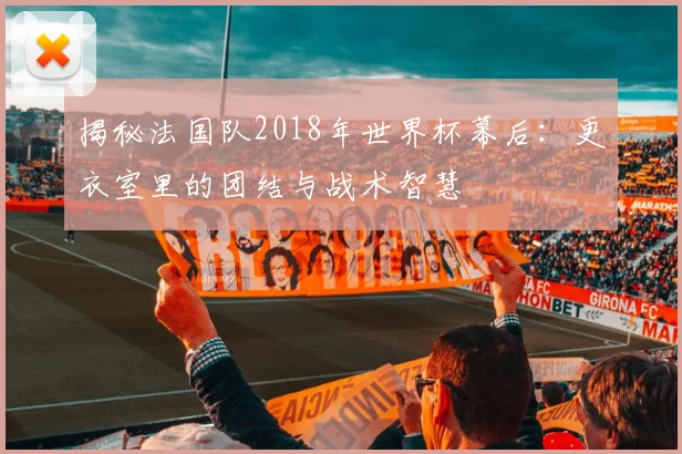 揭秘法国队2018年世界杯幕后：更衣室里的团结与战术智慧