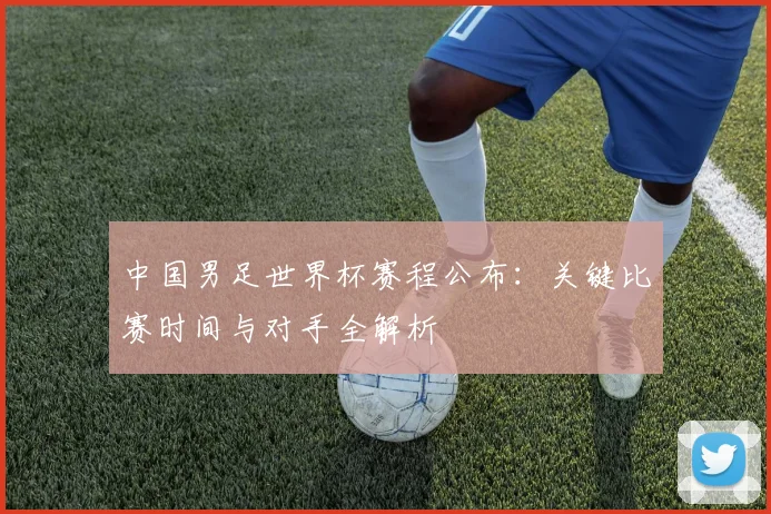 中国男足世界杯赛程公布：关键比赛时间与对手全解析