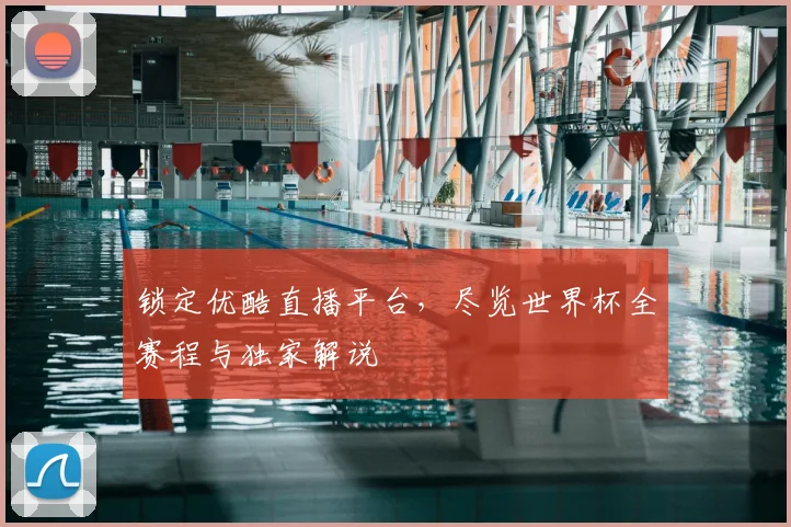 锁定优酷直播平台，尽览世界杯全赛程与独家解说