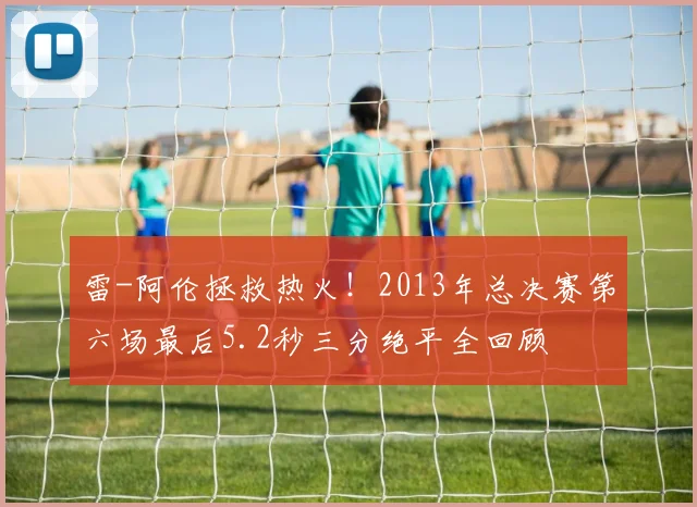 雷-阿伦拯救热火！2013年总决赛第六场最后5.2秒三分绝平全回顾