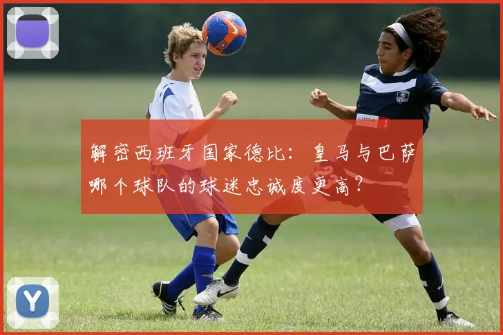 解密西班牙国家德比：皇马与巴萨哪个球队的球迷忠诚度更高？