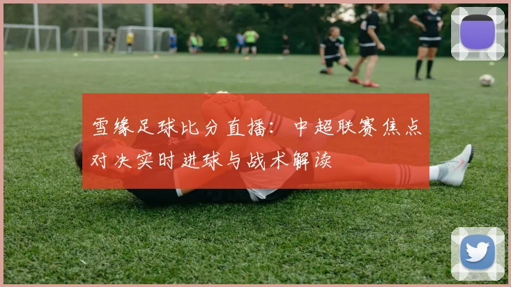 雪缘足球比分直播：中超联赛焦点对决实时进球与战术解读